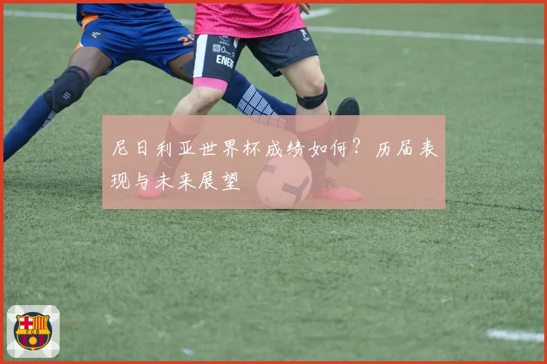 尼日利亚世界杯成绩如何？历届表现与未来展望