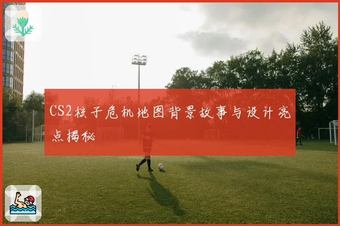 CS2核子危机地图背景故事与设计亮点揭秘