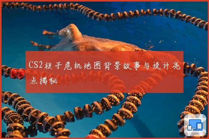 CS2核子危机地图背景故事与设计亮点揭秘