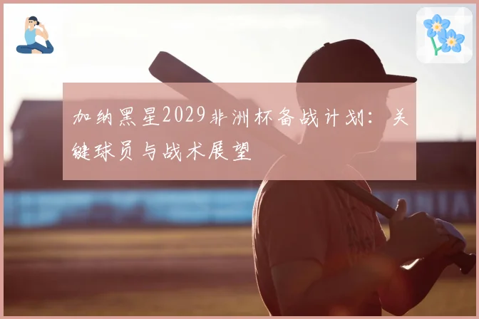 加纳黑星2029非洲杯备战计划:关键球员与战术展望