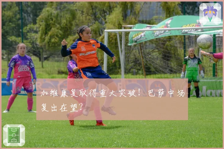 加维康复取得重大突破!巴萨中场复出在望?