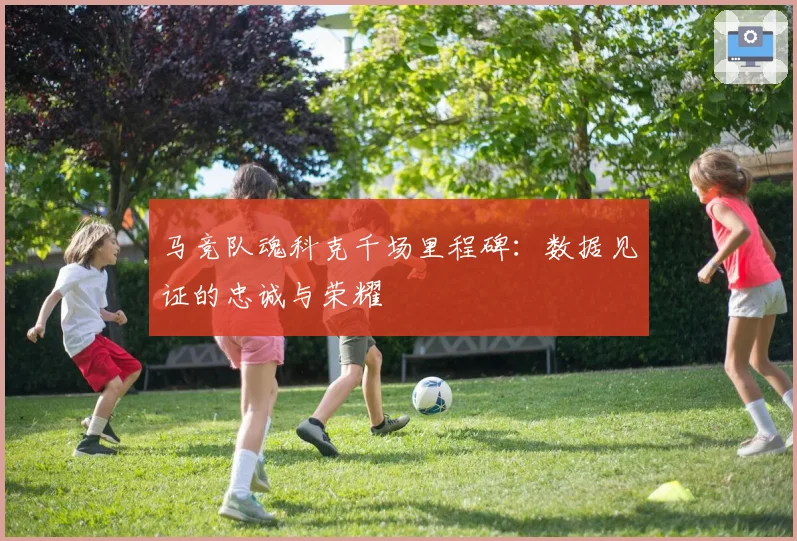 马竞队魂科克千场里程碑:数据见证的忠诚与荣耀