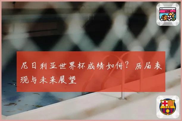 尼日利亚世界杯成绩如何?历届表现与未来展望
