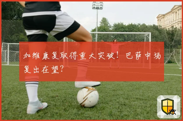 加维康复取得重大突破!巴萨中场复出在望?