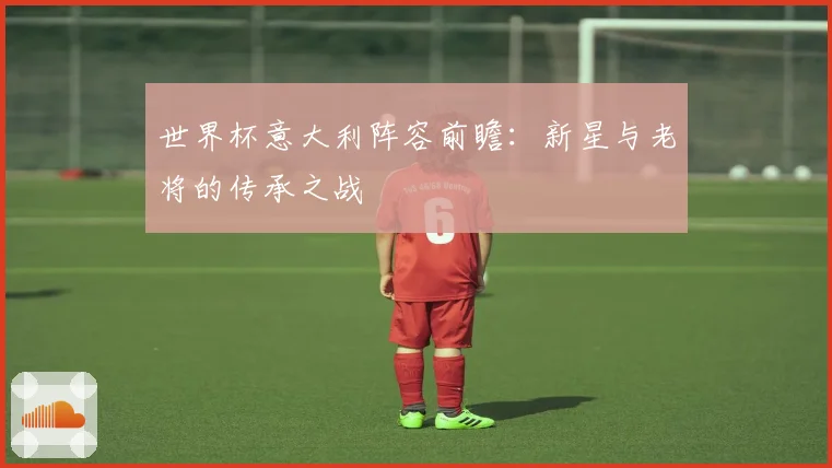 世界杯意大利阵容前瞻:新星与老将的传承之战